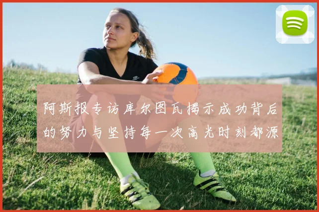 阿斯报专访库尔图瓦揭示成功背后的努力与坚持每一次高光时刻都源于汗水付出