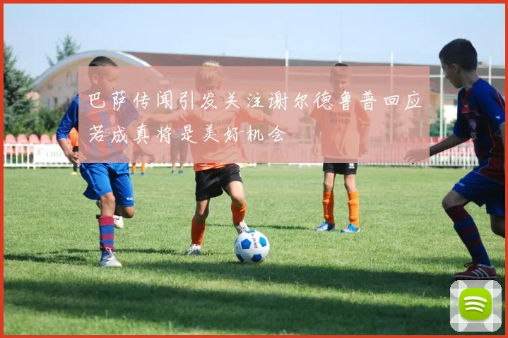 巴萨传闻引发关注谢尔德鲁普回应若成真将是美好机会