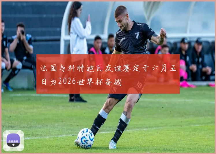 法国与科特迪瓦友谊赛定于六月五日为2026世界杯备战