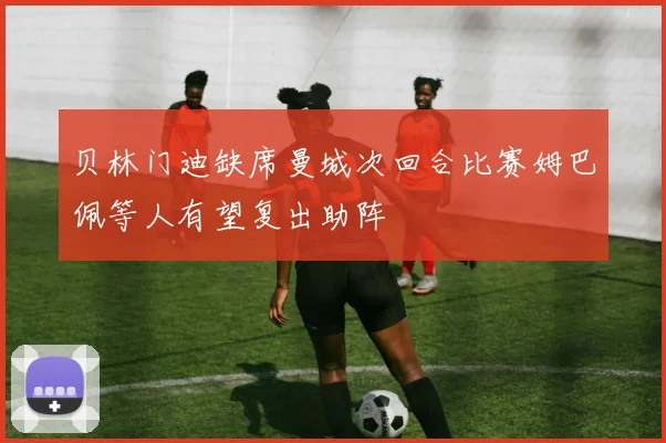 贝林门迪缺席曼城次回合比赛姆巴佩等人有望复出助阵