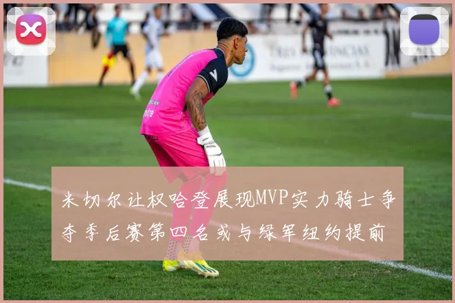 米切尔让权哈登展现MVP实力骑士争夺季后赛第四名或与绿军纽约提前交锋