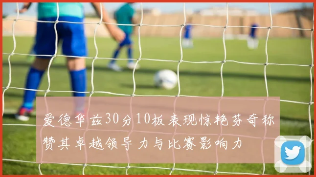 爱德华兹30分10板表现惊艳芬奇称赞其卓越领导力与比赛影响力