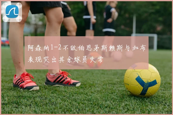 阿森纳1-2不敌伯恩茅斯赖斯与加布表现突出其余球员失常