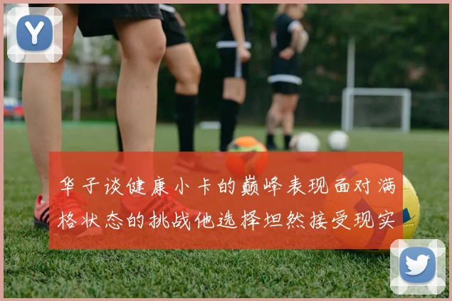 华子谈健康小卡的巅峰表现面对满格状态的挑战他选择坦然接受现实