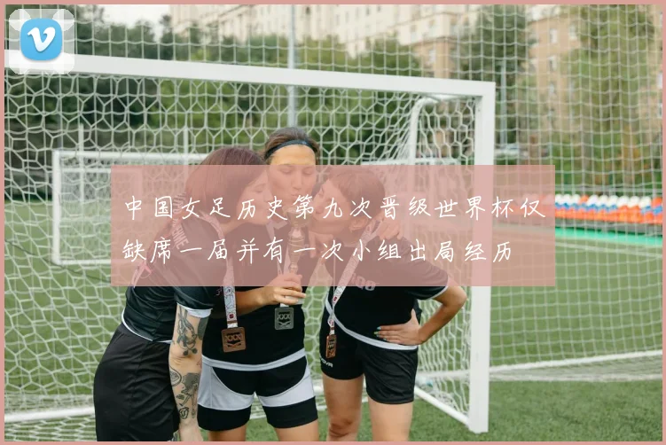 中国女足历史第九次晋级世界杯仅缺席一届并有一次小组出局经历