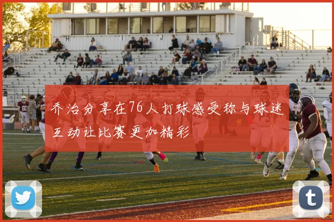 乔治分享在76人打球感受称与球迷互动让比赛更加精彩