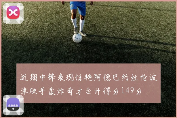 近期中锋表现惊艳阿德巴约杜伦波津联手轰炸奇才合计得分149分