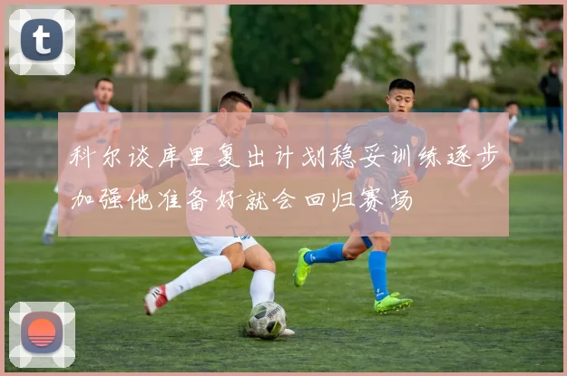 科尔谈库里复出计划稳妥训练逐步加强他准备好就会回归赛场