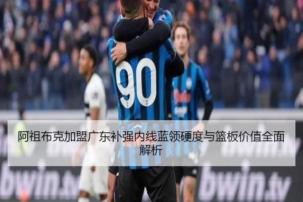 阿祖布克加盟广东补强内线蓝领硬度与篮板价值全面解析